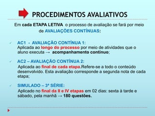 PROCEDIMENTOS AVALIATIVOS
    Em cada ETAPA LETIVA o processo de avaliação se fará por meio
              de AVALIAÇÕES CONTÍNUAS:

    AC1 - AVALIAÇÃO CONTÍNUA 1:
     Aplicada ao longo do processo por meio de atividades que o
     aluno executa → acompanhamento contínuo;

    AC2 – AVALIAÇÃO CONTÍNUA 2:
     Aplicada ao final de cada etapa.Refere-se a todo o conteúdo
     desenvolvido. Esta avaliação corresponde a segunda nota de cada
     etapa;

    SIMULADO – 3ª SÉRIE:
     Aplicado no final da II e IV etapas em 02 dias: sexta à tarde e
     sábado, pela manhã → 180 questões.
 