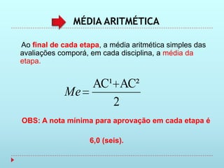 MÉDIA ARITMÉTICA

Ao final de cada etapa, a média aritmética simples das
avaliações comporá, em cada disciplina, a média da
etapa.


               AC¹ AC²
            Me
                  2
OBS: A nota mínima para aprovação em cada etapa é

                    6,0 (seis).
 