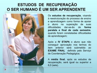 ESTUDOS DE RECUPERAÇÃO
O SER HUMANO É UM SER APRENDENTE
                Os estudos de recuperação, visando
                à reestruturação do processo de ensino
                e aprendizagem como forma de apoiar
                o aluno na superação de suas
                dificuldades dar-se-ão de forma
                paralela e final de cada semestre,
                quando forem constatadas dificuldades
                de aprendizagem;

                Após a IV ETAPA o aluno que não
                conseguir aprovação nos termos do
                item anterior será submetido ao
                EXAME FINAL definido pelo Serviço
                de Coordenação Pedagógica;

                A média final, após os estudos de
                recuperação, será igual ou superior a
                6,0 (seis).
 