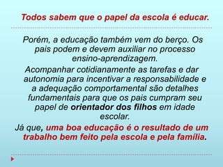 Todos sabem que o papel da escola é educar.

  Porém, a educação também vem do berço. Os
      pais podem e devem auxiliar no processo
               ensino-aprendizagem.
   Acompanhar cotidianamente as tarefas e dar
  autonomia para incentivar a responsabilidade e
     a adequação comportamental são detalhes
    fundamentais para que os pais cumpram seu
      papel de orientador dos filhos em idade
                      escolar.
Já que, uma boa educação é o resultado de um
  trabalho bem feito pela escola e pela família.
 