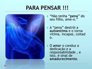 PARA PENSAR !!!
          “Não tenha “pena” do
           seu filho, ame-o.”

          A “pena” destrói a
           autoestima e o torna
           vítima, incapaz, coitad
           o.

          O amor o conduz a
           dedicação e a
           responsabilidade , e
           isto, é sinal de
           amadurecimento.
 