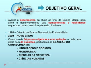 OBJETIVO GERAL

   Avaliar o desempenho do aluno ao final do Ensino Médio, para
    aferir o desenvolvimento das competências e habilidades
    requeridas para o exercício pleno da cidadania.

   1998 – Criação do Exame Nacional do Ensino Médio;
   2009 – NOVO ENEM;
   Composto de 04 provas objetivas e uma redação → cada uma
    delas com 45 questões, pertinentes as 04 ÁREAS DO
    CONHECIMENTO:
            • LINGUAGENS E CÓDIGOS;
            • MATEMÁTICA;
            • CIÊNCIAS DA NATUREZA;
            • CIÊNCIAS HUMANAS.
 