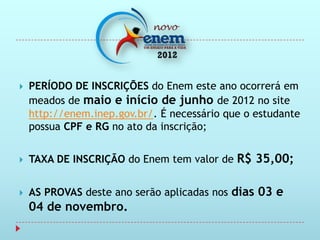    PERÍODO DE INSCRIÇÕES do Enem este ano ocorrerá em
    meados de maio e início de junho de 2012 no site
    http://enem.inep.gov.br/. É necessário que o estudante
    possua CPF e RG no ato da inscrição;


   TAXA DE INSCRIÇÃO do Enem tem valor de R$ 35,00;


   AS PROVAS deste ano serão aplicadas nos dias 03 e
    04 de novembro.
 
