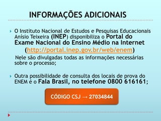 INFORMAÇÕES ADICIONAIS
   O Instituto Nacional de Estudos e Pesquisas Educacionais
    Anísio Teixeira (INEP) disponibiliza o Portal do
    Exame Nacional do Ensino Médio na Internet
       (http://portal.inep.gov.br/web/enem)
    Nele são divulgadas todas as informações necessárias
    sobre o processo;

   Outra possibilidade de consulta dos locais de prova do
    ENEM é o Fala Brasil, no telefone 0800 616161;

                  CÓDIGO CSJ → 27034844
 