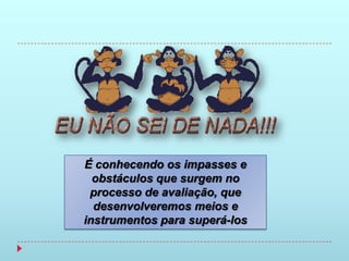 É conhecendo os impasses e
  obstáculos que surgem no
 processo de avaliação, que
  desenvolveremos meios e
instrumentos para superá-los
 