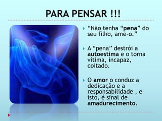 PARA PENSAR !!!
          “Não tenha “pena” do
           seu filho, ame-o.”

          A “pena” destrói a
           autoestima e o torna
           vítima, incapaz,
           coitado.

          O amor o conduz a
           dedicação e a
           responsabilidade , e
           isto, é sinal de
           amadurecimento.
 