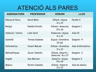ATENCIÓ ALS PARES ASSIGNATURA PROFESSOR HORARI LLOC Educació física David Bello Dilluns i dijous 11 a 12 Pavello 2 Religió Natàlia Perello Dilluns i dimecres 15 a 16 Despatx 1 Valencià / tutora  Lidia Seré Dimecres i dijous 11 a 12 Aula 22 Castellà Teresa Casaban Dijous i divendres 15 a16 Despatx  4 Informatica  Vicent Marzal Dilluns i divendres 11 a 12 Aula d’informatica Matemàtiques  Javier Alamillo Dilluns, dimarts i dimecres  16 a 17 Despatx  2 Anglès  Ana Mariner Dimarts i dijous 15 a 16 Despatx 3 Música  Perdro Caselles Dilluns i dimarts  11 a 12 Aula de música 