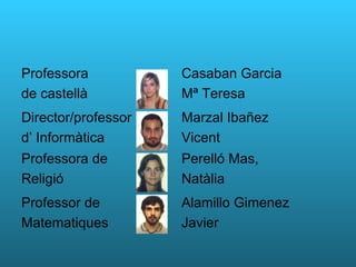 Professora  de castellà Casaban Garcia Mª Teresa Director/professor d’ Informàtica Marzal Ibañez Vicent Professora de  Religió  Perelló Mas, Natàlia Professor de Matematiques Alamillo Gimenez Javier 
