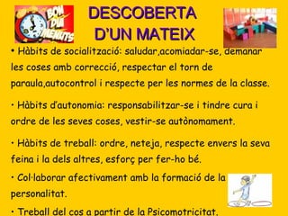 DESCOBERTA  D’UN MATEIX Hàbits de socialització: saludar,acomiadar-se, demanar les coses amb correcció, respectar el torn de paraula,autocontrol i respecte per les normes de la classe. Hàbits d’autonomia: responsabilitzar-se i tindre cura i ordre de les seves coses, vestir-se autònomament.  Hàbits de treball: ordre, neteja, respecte envers la seva feina i la dels altres, esforç per fer-ho bé. Col·laborar afectivament amb la formació de la seva personalitat. Treball del cos a partir de la Psicomotricitat. 