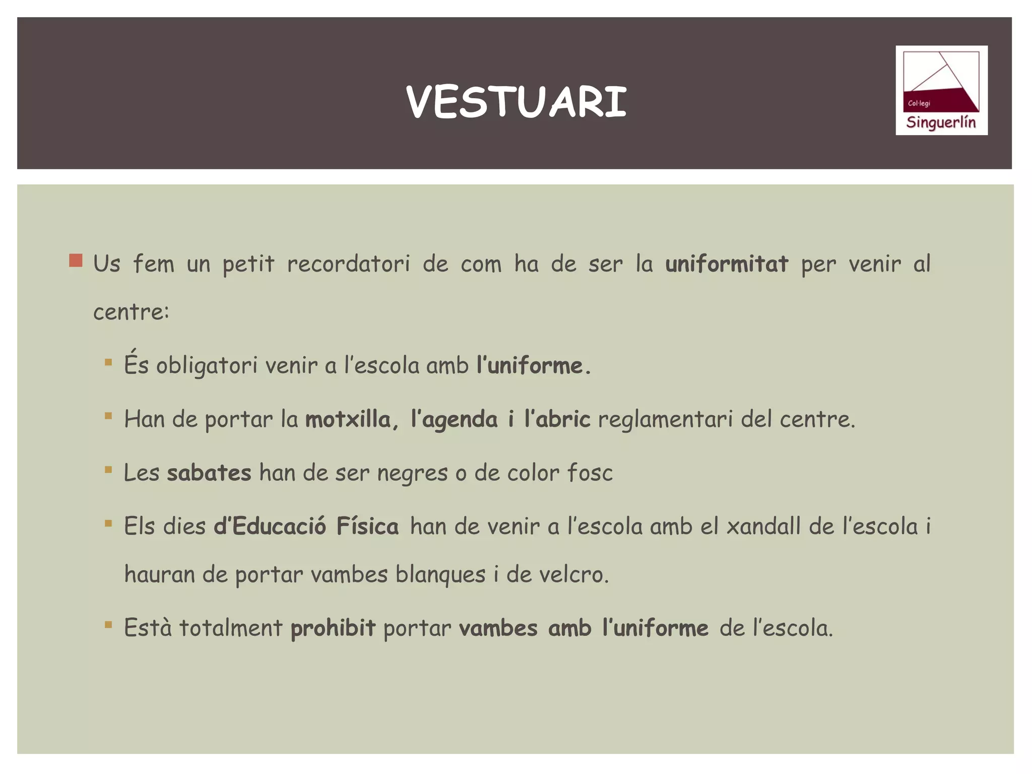 VESTUARI 
 Us fem un petit recordatori de com ha de ser la uniformitat per venir al 
centre: 
 És obligatori venir a l’escola amb l’uniforme. 
 Han de portar la motxilla, l’agenda i l’abric reglamentari del centre. 
 Les sabates han de ser negres o de color fosc 
 Els dies d’Educació Física han de venir a l’escola amb el xandall de l’escola i 
hauran de portar vambes blanques i de velcro. 
 Està totalment prohibit portar vambes amb l’uniforme de l’escola. 
 
