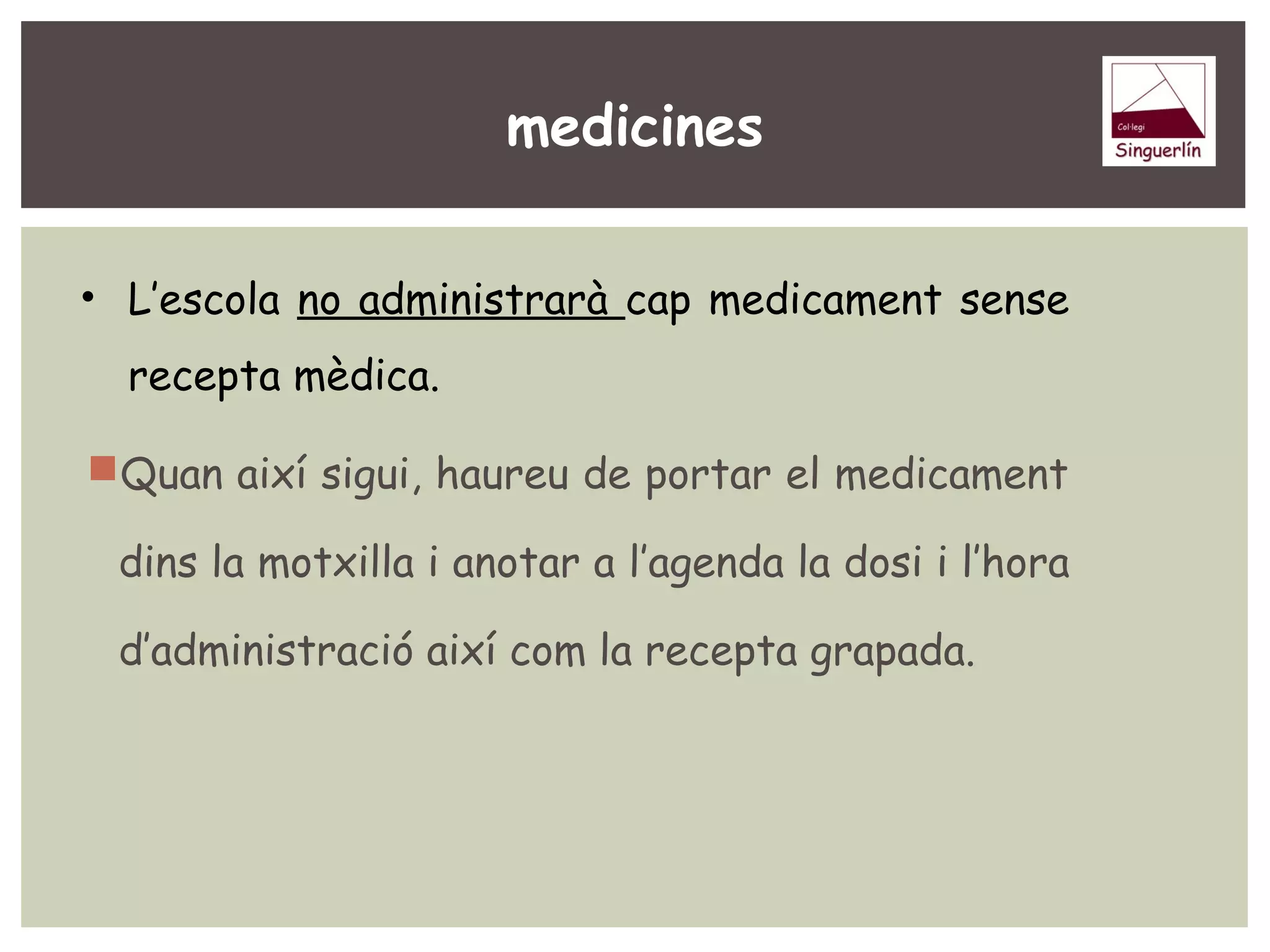 medicines 
• L’escola no administrarà cap medicament sense 
recepta mèdica. 
Quan així sigui, haureu de portar el medicament 
dins la motxilla i anotar a l’agenda la dosi i l’hora 
d’administració així com la recepta grapada. 
 