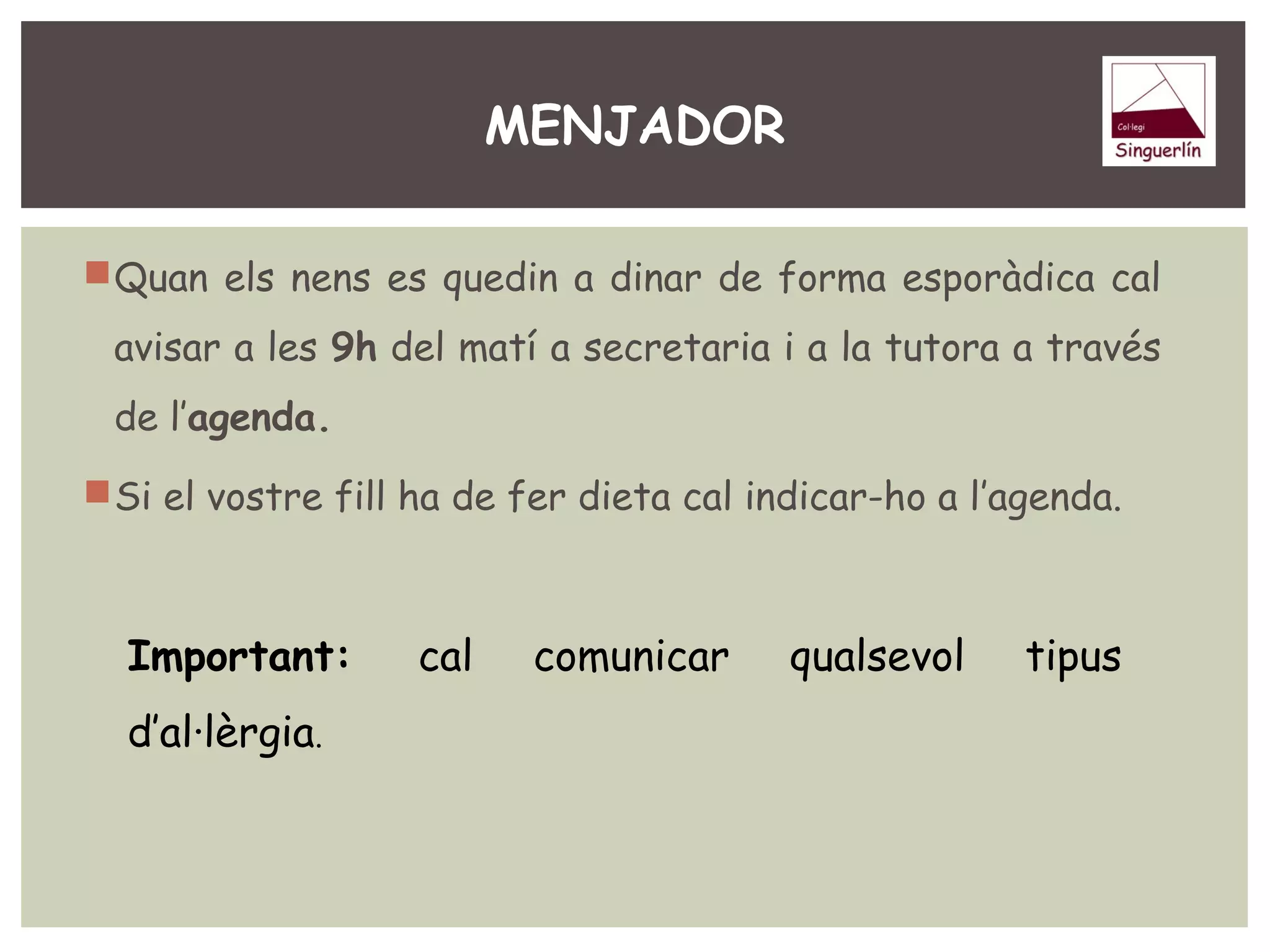 MENJADOR 
Quan els nens es quedin a dinar de forma esporàdica cal 
avisar a les 9h del matí a secretaria i a la tutora a través 
de l’agenda. 
Si el vostre fill ha de fer dieta cal indicar-ho a l’agenda. 
Important: cal comunicar qualsevol tipus 
d’al·lèrgia. 
 