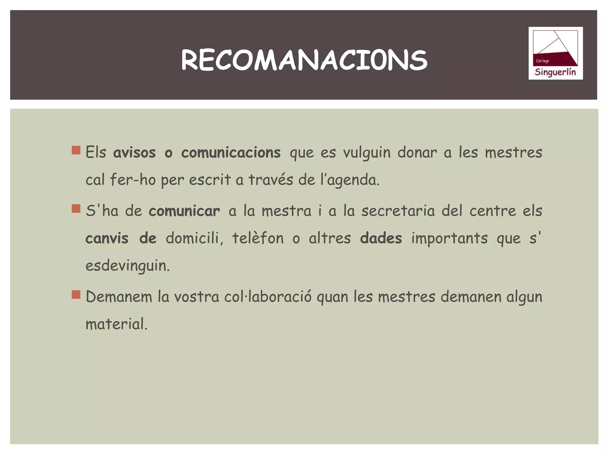 RECOMANACI0NS 
 Els avisos o comunicacions que es vulguin donar a les mestres 
cal fer-ho per escrit a través de l’agenda. 
 S'ha de comunicar a la mestra i a la secretaria del centre els 
canvis de domicili, telèfon o altres dades importants que s' 
esdevinguin. 
 Demanem la vostra col·laboració quan les mestres demanen algun 
material. 
 
