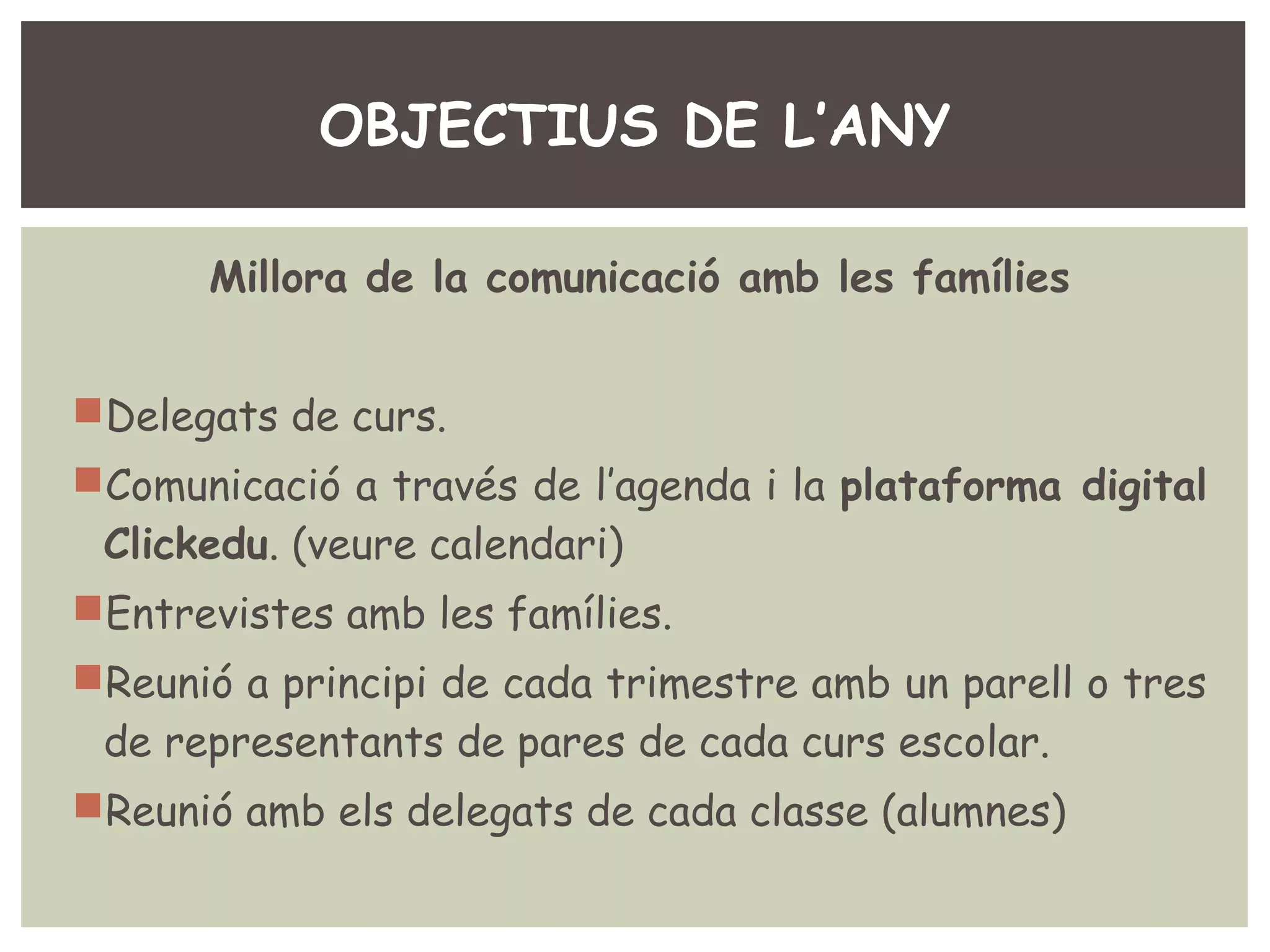 OBJECTIUS DE L’ANY 
Millora de la comunicació amb les famílies 
Delegats de curs. 
Comunicació a través de l’agenda i la plataforma digital 
Clickedu. (veure calendari) 
Entrevistes amb les famílies. 
Reunió a principi de cada trimestre amb un parell o tres 
de representants de pares de cada curs escolar. 
Reunió amb els delegats de cada classe (alumnes) 
 