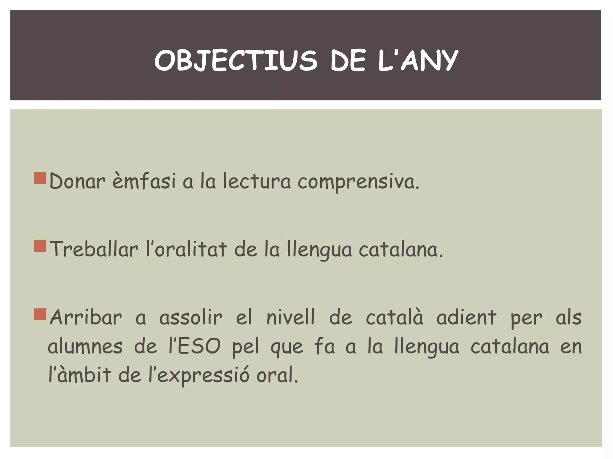 OBJECTIUS DE L’ANY 
Donar èmfasi a la lectura comprensiva. 
Treballar l’oralitat de la llengua catalana. 
Arribar a assolir el nivell de català adient per als 
alumnes de l’ESO pel que fa a la llengua catalana en 
l’àmbit de l’expressió oral. 
 