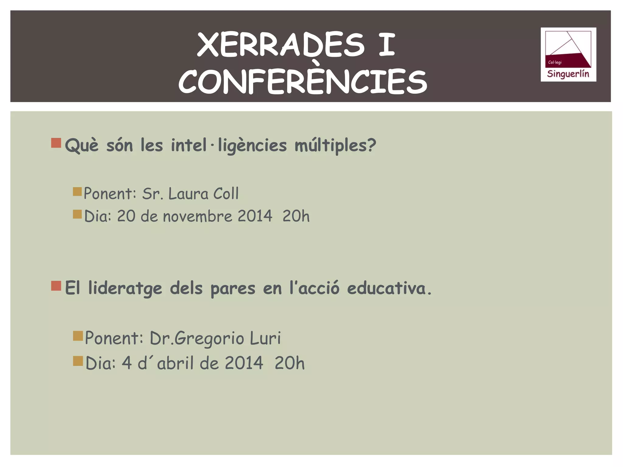 XERRADES I 
CONFERÈNCIES 
Què són les intel·ligències múltiples? 
Ponent: Sr. Laura Coll 
Dia: 20 de novembre 2014 20h 
El lideratge dels pares en l’acció educativa. 
Ponent: Dr.Gregorio Luri 
Dia: 4 d´abril de 2014 20h 
 