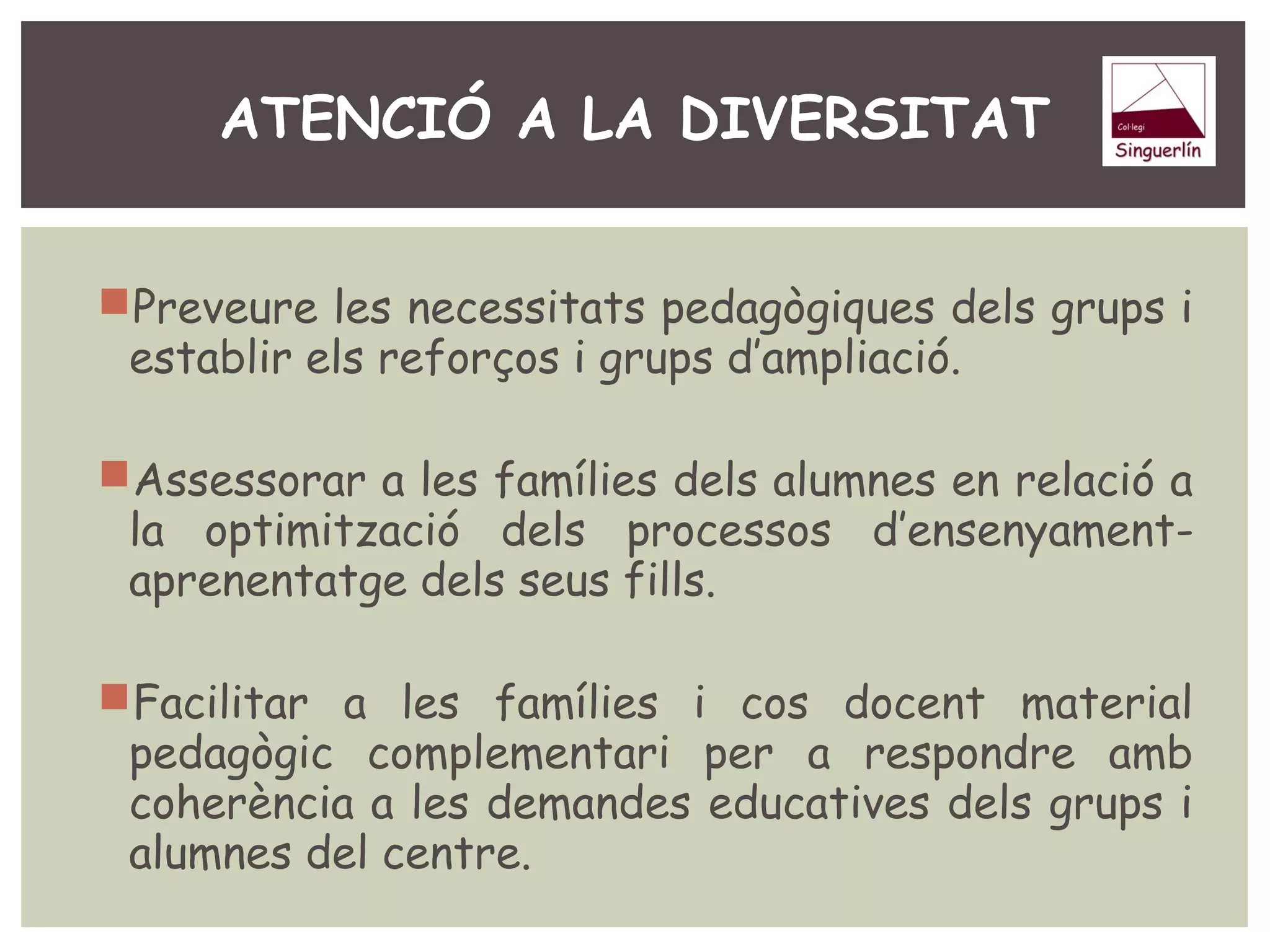 ATENCIÓ A LA DIVERSITAT 
Preveure les necessitats pedagògiques dels grups i 
establir els reforços i grups d’ampliació. 
Assessorar a les famílies dels alumnes en relació a 
la optimització dels processos d’ensenyament-aprenentatge 
dels seus fills. 
Facilitar a les famílies i cos docent material 
pedagògic complementari per a respondre amb 
coherència a les demandes educatives dels grups i 
alumnes del centre. 
 
