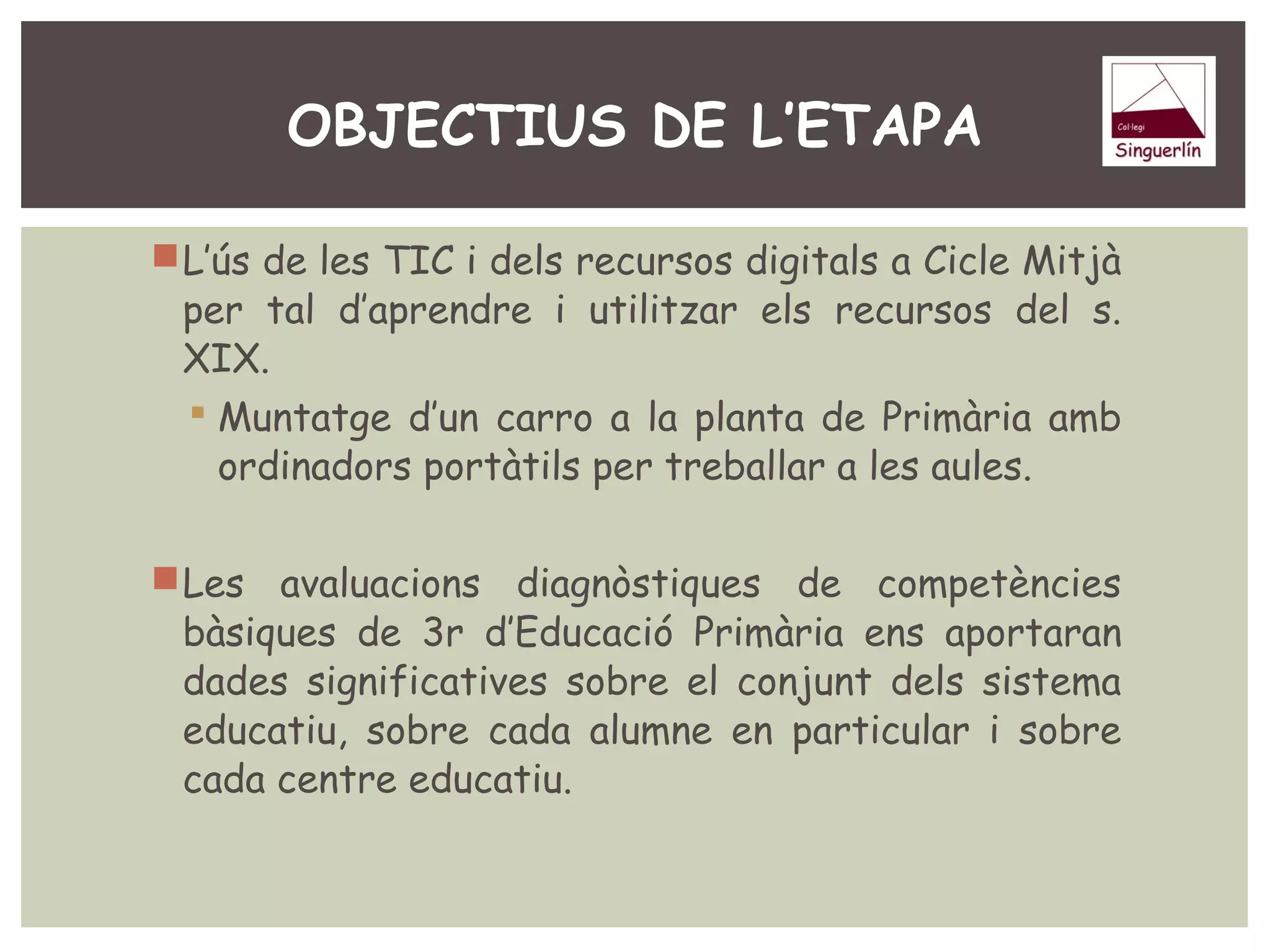 OBJECTIUS DE L’ETAPA 
L’ús de les TIC i dels recursos digitals a Cicle Mitjà 
per tal d’aprendre i utilitzar els recursos del s. 
XIX. 
 Muntatge d’un carro a la planta de Primària amb 
ordinadors portàtils per treballar a les aules. 
Les avaluacions diagnòstiques de competències 
bàsiques de 3r d’Educació Primària ens aportaran 
dades significatives sobre el conjunt dels sistema 
educatiu, sobre cada alumne en particular i sobre 
cada centre educatiu. 
 