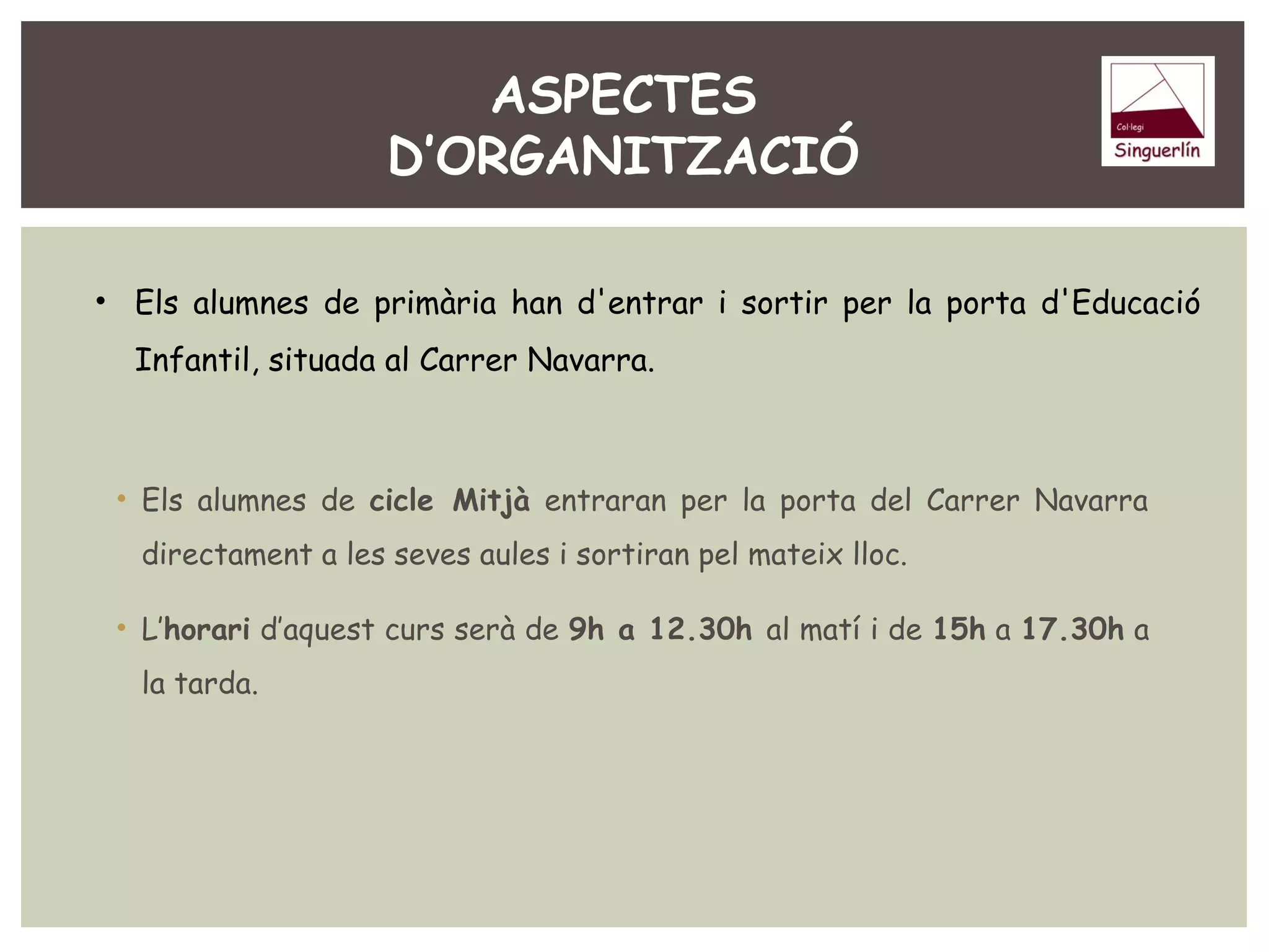 ASPECTES 
D’ORGANITZACIÓ 
• Els alumnes de primària han d'entrar i sortir per la porta d'Educació 
Infantil, situada al Carrer Navarra. 
• Els alumnes de cicle Mitjà entraran per la porta del Carrer Navarra 
directament a les seves aules i sortiran pel mateix lloc. 
• L’horari d’aquest curs serà de 9h a 12.30h al matí i de 15h a 17.30h a 
la tarda. 
 