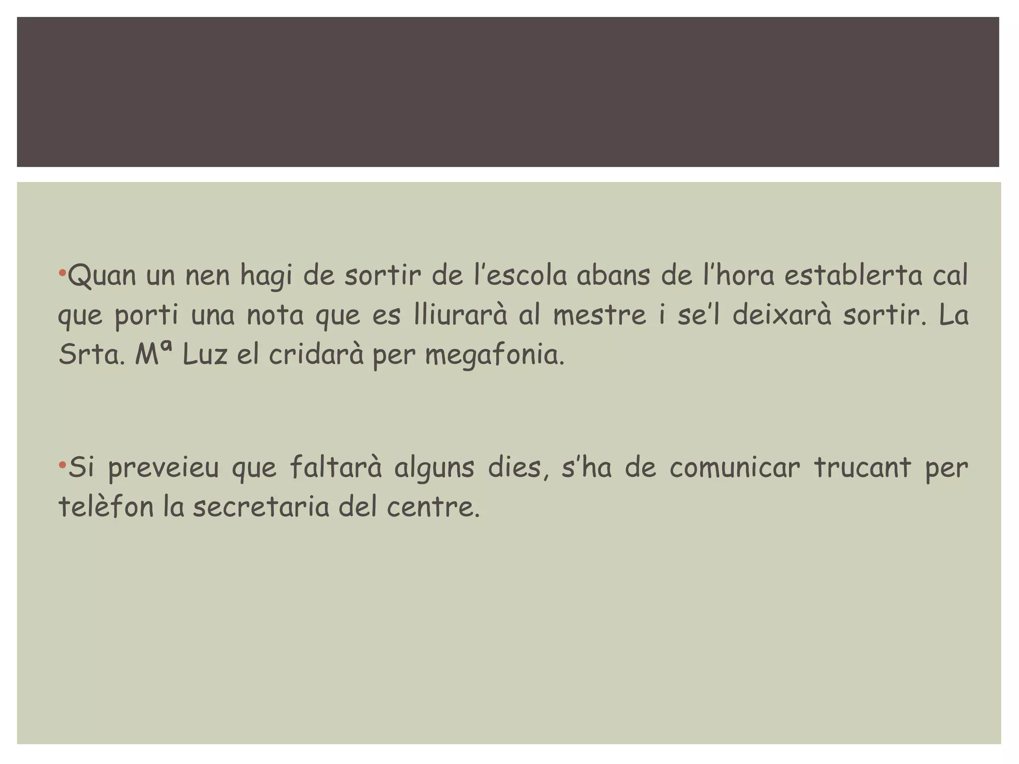 •Quan un nen hagi de sortir de l’escola abans de l’hora establerta cal 
que porti una nota que es lliurarà al mestre i se’l deixarà sortir. La 
Srta. Mª Luz el cridarà per megafonia. 
•Si preveieu que faltarà alguns dies, s’ha de comunicar trucant per 
telèfon la secretaria del centre. 
 
