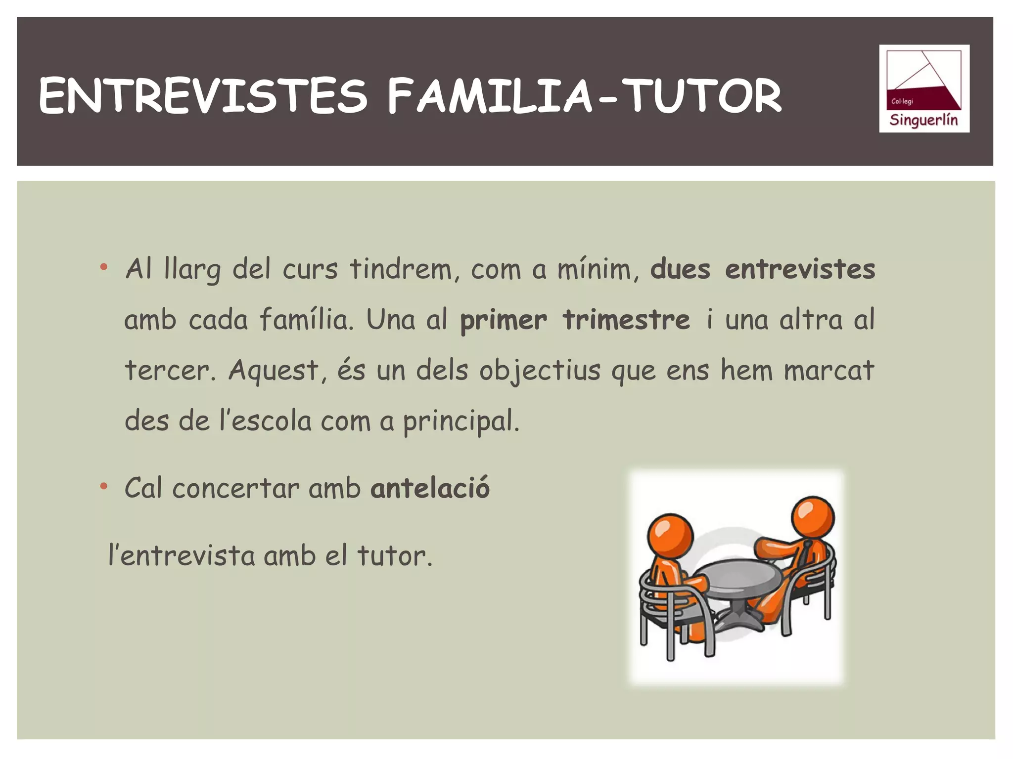 ENTREVISTES FAMILIA-TUTOR 
• Al llarg del curs tindrem, com a mínim, dues entrevistes 
amb cada família. Una al primer trimestre i una altra al 
tercer. Aquest, és un dels objectius que ens hem marcat 
des de l’escola com a principal. 
• Cal concertar amb antelació 
l’entrevista amb el tutor. 
 
