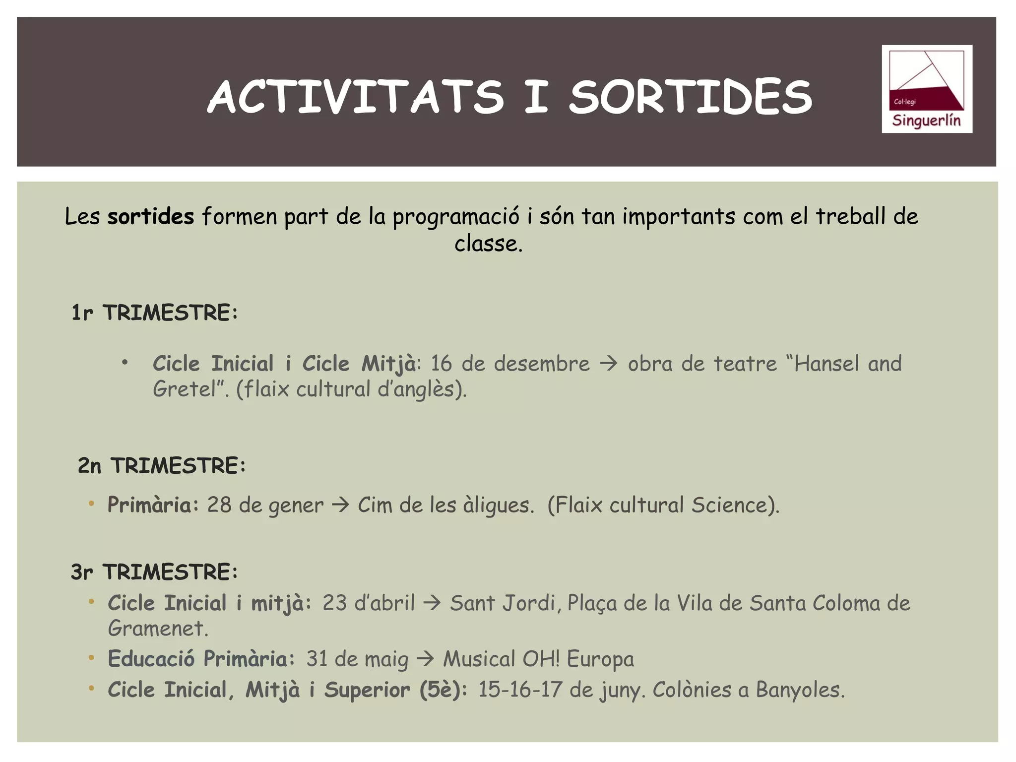 ACTIVITATS I SORTIDES 
Les sortides formen part de la programació i són tan importants com el treball de 
classe. 
1r TRIMESTRE: 
• Cicle Inicial i Cicle Mitjà: 16 de desembre  obra de teatre “Hansel and 
Gretel”. (flaix cultural d’anglès). 
2n TRIMESTRE: 
• Primària: 28 de gener  Cim de les àligues. (Flaix cultural Science). 
3r TRIMESTRE: 
• Cicle Inicial i mitjà: 23 d’abril  Sant Jordi, Plaça de la Vila de Santa Coloma de 
Gramenet. 
• Educació Primària: 31 de maig  Musical OH! Europa 
• Cicle Inicial, Mitjà i Superior (5è): 15-16-17 de juny. Colònies a Banyoles. 
 