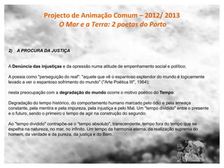 Projecto de Animação Comum – 2012/ 2013
                       O Mar e a Terra: 2 poetas do Porto


2)   A PROCURA DA JUSTIÇA


A Denúncia das injustiças e da opressão numa atitude de empenhamento social e político;

A poesia como "perseguição do real": "aquele que vê o espantoso esplendor do mundo é logicamente
levado a ver o espantoso sofrimento do mundo" ("Arte Poética III", 1964);

nesta preocupação com a degradação do mundo ocorre o motivo poético do Tempo:

Degradação do tempo histórico, do comportamento humano marcado pelo ódio e pela ameaça
constante, pela mentira e pela impureza, pela injustiça e pelo Mal. Um "tempo dividido" entre o presente
e o futuro, sendo o primeiro o tempo de agir na construção do segundo;

Ao "tempo dividido" contrapõe-se o "tempo absoluto", transcendente, tempo fora do tempo que se
espelha na natureza, no mar, no infinito. Um tempo da harmonia eterna, da realização suprema do
homem, da verdade e da pureza, da justiça e do Bem.
 