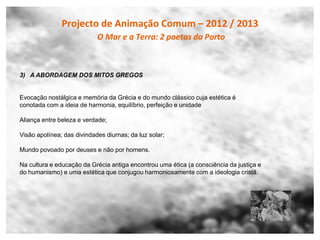 Projecto de Animação Comum – 2012 / 2013
                            O Mar e a Terra: 2 poetas do Porto



3) A ABORDAGEM DOS MITOS GREGOS


Evocação nostálgica e memória da Grécia e do mundo clássico cuja estética é
conotada com a ideia de harmonia, equilíbrio, perfeição e unidade

Aliança entre beleza e verdade;

Visão apolínea; das divindades diurnas; da luz solar;

Mundo povoado por deuses e não por homens.

Na cultura e educação da Grécia antiga encontrou uma ética (a consciência da justiça e
do humanismo) e uma estética que conjugou harmoniosamente com a ideologia cristã.
 