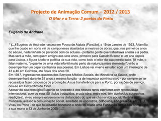 Projecto de Animação Comum – 2012 / 2013
                             O Mar e a Terra: 2 poetas do Porto

Eugénio de Andrade


“ (...) Eugénio de Andrade nasceu em Povoa de Atalaia (Fundão), a 19 de Janeiro de 1923. A família
que lhe coube em sorte vai de camponeses abastados a mestres de obras, que, nos primeiros anos
do século, nada tinham de parecido com os actuais - portanto gente que trabalhava a terra e a pedra.
Mas será a mãe, com quem emigra aos sete anos, primeiro para Castelo Branco e um ano depois
para Lisboa, a figura tutelar e poética da sua vida, como todo o leitor da sua poesia sabe. (A mãe, o
falar materno, "o quente de uma vida infantil muito perto da natureza mais elementar", virão a
desempenhar um papel central na sua poesia). Em Lisboa vai viver e estudar, com um interregno de
43 a 46 em Coimbra, até finais dos anos 50.
Em 1947, ingressa nos quadros dos Serviços Médico-Sociais, do Ministério da Saúde, onde
desempenhará durante 35 anos a mesma função - a de inspector administrativo - por sempre se ter
recusado a fazer concursos de promoção. A sua transferência para o Porto, por razões de serviço,
deu-se em Dezembro de 1950.
Apesar do seu prestígio (Eugénio de Andrade é dos nossos raros escritores com repercussão
internacional, com os seus 55 títulos traduzidos, e cuja obra, entre nós, tem conhecido sucessivas
reedições), viveu sempre extremamente distanciado do que se chama vida social, literária ou
mundana, avesso à comunicação social, arredado de encontros, colóquios, congressos, etc., (...)
Viveu no Porto - de que foi cidadão honorário e onde foi criada uma Fundação com o seu nome - até
a sua morte a 13 de Junho de 2005 (...)”
 