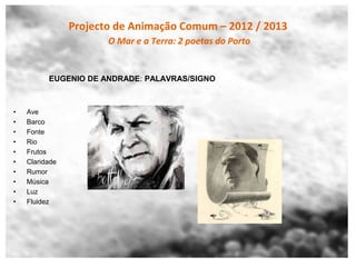 Projecto de Animação Comum – 2012 / 2013
                       O Mar e a Terra: 2 poetas do Porto


          EUGENIO DE ANDRADE: PALAVRAS/SIGNO



•   Ave
•   Barco
•   Fonte
•   Rio
•   Frutos
•   Claridade
•   Rumor
•   Música
•   Luz
•   Fluidez
 