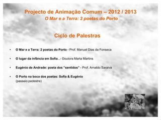 Projecto de Animação Comum – 2012 / 2013
                        O Mar e a Terra: 2 poetas do Porto


                              Ciclo de Palestras

•   O Mar e a Terra: 2 poetas do Porto - Prof. Manuel Dias da Fonseca

•   O lugar da infância em Sofia...- Doutora Marta Martins

•   Eugénio de Andrade: poeta dos ”sentidos” - Prof. Arnaldo Saraiva

•   O Porto na boca dos poetas: Sofia & Eugénio
    (passeio pedestre)
 