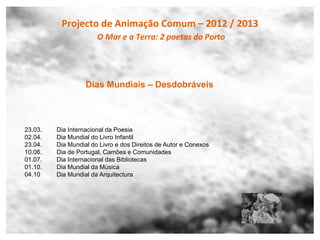 Projecto de Animação Comum – 2012 / 2013
                       O Mar e a Terra: 2 poetas do Porto




                   Dias Mundiais – Desdobráveis



23.03.   Dia Internacional da Poesia
02.04.   Dia Mundial do Livro Infantil
23.04.   Dia Mundial do Livro e dos Direitos de Autor e Conexos
10.06.   Dia de Portugal, Camões e Comunidades
01.07.   Dia Internacional das Bibliotecas
01.10.   Dia Mundial da Música
04.10    Dia Mundial da Arquitectura
 
