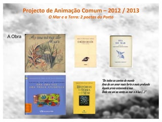 Projecto de Animação Comum – 2012 / 2013
                 O Mar e a Terra: 2 poetas do Porto



A Obra




                                            “De todos os cantos do mundo
                                            Amo de um amor mais forte e mais profundo
                                            Aquela praia extasiada e nua
                                            Onde me uni ao vento ao mar e à lua (…)”
 