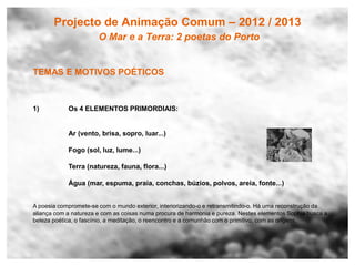 Projecto de Animação Comum – 2012 / 2013
                       O Mar e a Terra: 2 poetas do Porto


TEMAS E MOTIVOS POÉTICOS



1)          Os 4 ELEMENTOS PRIMORDIAIS:


            Ar (vento, brisa, sopro, luar...)

            Fogo (sol, luz, lume...)

            Terra (natureza, fauna, flora...)

            Água (mar, espuma, praia, conchas, búzios, polvos, areia, fonte...)


A poesia compromete-se com o mundo exterior, interiorizando-o e retransmitindo-o. Há uma reconstrução da
aliança com a natureza e com as coisas numa procura de harmonia e pureza. Nestes elementos Sophia busca a
beleza poética, o fascínio, a meditação, o reencontro e a comunhão com o primitivo, com as origens.
 