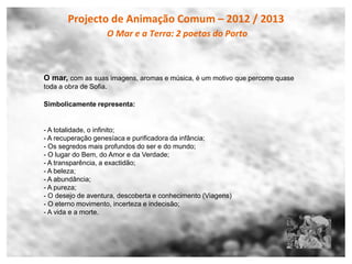 Projecto de Animação Comum – 2012 / 2013
                    O Mar e a Terra: 2 poetas do Porto



O mar, com as suas imagens, aromas e música, é um motivo que percorre quase
toda a obra de Sofia.

Simbolicamente representa:


- A totalidade, o infinito;
- A recuperação genesíaca e purificadora da infância;
- Os segredos mais profundos do ser e do mundo;
- O lugar do Bem, do Amor e da Verdade;
- A transparência, a exactidão;
- A beleza;
- A abundância;
- A pureza;
- O desejo de aventura, descoberta e conhecimento (Viagens)
- O eterno movimento, incerteza e indecisão;
- A vida e a morte.
 