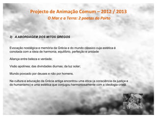 Projecto de Animação Comum – 2012 / 2013
                            O Mar e a Terra: 2 poetas do Porto



3) A ABORDAGEM DOS MITOS GREGOS


Evocação nostálgica e memória da Grécia e do mundo clássico cuja estética é
conotada com a ideia de harmonia, equilíbrio, perfeição e unidade

Aliança entre beleza e verdade;

Visão apolínea; das divindades diurnas; da luz solar;

Mundo povoado por deuses e não por homens.

Na cultura e educação da Grécia antiga encontrou uma ética (a consciência da justiça e
do humanismo) e uma estética que conjugou harmoniosamente com a ideologia cristã.
 