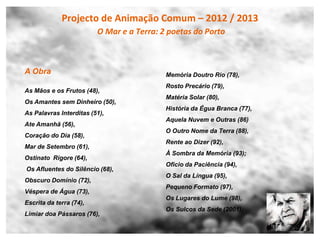 Projecto de Animação Comum – 2012 / 2013
                         O Mar e a Terra: 2 poetas do Porto



A Obra                                     Memória Doutro Rio (78),
                                           Rosto Precário (79),
As Mãos e os Frutos (48),
                                           Matéria Solar (80),
Os Amantes sem Dinheiro (50),
                                           História da Égua Branca (77),
As Palavras Interditas (51),
                                           Aquela Nuvem e Outras (86)
Ate Amanhã (56),
                                           O Outro Nome da Terra (88),
Coração do Dia (58),
                                           Rente ao Dizer (92),
Mar de Setembro (61),
                                           À Sombra da Memória (93);
Ostinato Rigore (64),
                                           Oficio da Paciência (94),
Os Afluentes do Silêncio (68),
                                           O Sal da Língua (95),
Obscuro Domínio (72),
                                           Pequeno Formato (97),
Véspera de Água (73),
                                           Os Lugares do Lume (98),
Escrita da terra (74),
                                           Os Sulcos da Sede (2001);
Limiar doa Pássaros (76),
 