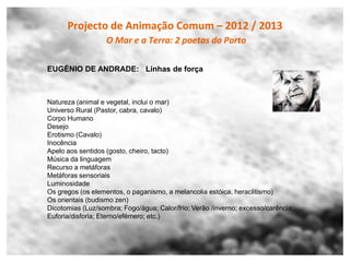 Projecto de Animação Comum – 2012 / 2013
                   O Mar e a Terra: 2 poetas do Porto

EUGÉNIO DE ANDRADE: Linhas de força



Natureza (animal e vegetal, inclui o mar)
Universo Rural (Pastor, cabra, cavalo)
Corpo Humano
Desejo
Erotismo (Cavalo)
Inocência
Apelo aos sentidos (gosto, cheiro, tacto)
Música da linguagem
Recurso a metáforas
Metáforas sensoriais
Luminosidade
Os gregos (os elementos, o paganismo, a melancolia estóica, heraclitismo)
Os orientais (budismo zen)
Dicotomias (Luz/sombra; Fogo/água; Calor/frio; Verão /inverno; excesso/carência;
Euforia/disforia; Eterno/efémero; etc.)
 