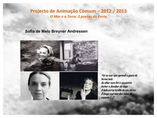 Projecto de Animação Comum – 2012 / 2013
            O Mar e a Terra: 2 poetas do Porto


Sofia de Melo Breyner Andressen




                                          “Foi no mar que aprendi o gosto da
                                          forma bela
                                          Ao olhar sem fim o sucessivo
                                          Inchar e desabar da vaga
                                          A bela curva luzidia do seu dorso
                                          O longo espraiar das mãos da
                                          espuma (…)”
 