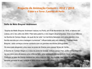 Projecto de Animação Comum – 2012 / 2013
                             O Mar e a Terra: 2 poetas do Porto



Sofia de Melo Breyner Andressen


“Sophia de Mello Breyner Andresen nasceu no Porto, em 6 de Novembro de 1916, e faleceu em
Lisboa, em 2 de Julho de 2004. Pelo lado paterno, é de origem dinamarquesa. Vive a sua infância
na Quinta do Campo Alegre, da qual diz ter sido "um território fabuloso com uma grande e rica
família servida por uma criadagem numerosa". Influenciada pelo avô materno, Thomaz Mello
Breyner, cedo começa a tomar contacto com os grandes escritores portugueses.

Os seus pais alugavam uma casa na praia da Granja para passar férias de Verão.

A Quinta do Campo Alegre e a casa da praia da Granja, voltada para o mar, estão omnipresentes
na sua obra, pois ali passou uma infância feliz, uma adolescência e juventude muito sadias.
Contudo, a casa da Granja destaca-se, pois a voz do mar, dos búzios, dos corais ficará para
sempre gravada no seu coração e será a sua musa inspiradora (...)”
 