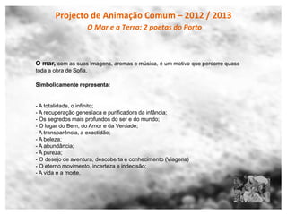 Projecto de Animação Comum – 2012 / 2013
                    O Mar e a Terra: 2 poetas do Porto



O mar, com as suas imagens, aromas e música, é um motivo que percorre quase
toda a obra de Sofia.

Simbolicamente representa:


- A totalidade, o infinito;
- A recuperação genesíaca e purificadora da infância;
- Os segredos mais profundos do ser e do mundo;
- O lugar do Bem, do Amor e da Verdade;
- A transparência, a exactidão;
- A beleza;
- A abundância;
- A pureza;
- O desejo de aventura, descoberta e conhecimento (Viagens)
- O eterno movimento, incerteza e indecisão;
- A vida e a morte.
 
