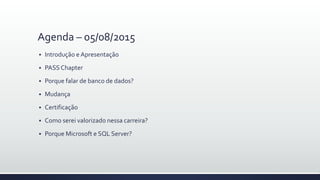 Agenda – 05/08/2015
 Introdução e Apresentação
 PASS Chapter
 Porque falar de banco de dados?
 Mudança
 Certificação
 Como serei valorizado nessa carreira?
 Porque Microsoft e SQL Server?
 