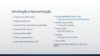 Introdução e Apresentação
 O que eu vou fazer aqui?
 SqólicosAnônimos...
 Grupo de discussão de banco de dados
 Somente SQL Server?
 Somente Microsoft?
 Quem vai apresentar?
 Vale nota? Certificado e etc?
 Interoperabilidade é bem vindo
 http://www.sqluniform.com/download.php
 MySQL, Oracle e BD2
 Integração e Migração
 Programação
 CLR, XML, JSON, C#
 Storage
 Que tipo de disco é melhor
 Linux e Mac
Desde que tenham relação com banco de
dados.
 