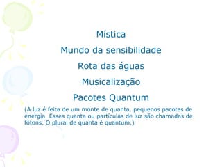 Mística Mundo da sensibilidade Rota das águas Musicalização Pacotes Quantum (A luz é feita de um monte de quanta, pequenos pacotes de energia. Esses quanta ou partículas de luz são chamadas de fótons. O plural de quanta é quantum.) 