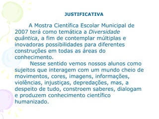JUSTIFICATIVA A Mostra Científica Escolar Municipal de 2007 terá como temática a  Diversidade quântica , a fim de contemplar múltiplas e inovadoras possibilidades para diferentes construções em todas as áreas do conhecimento.  Nesse sentido vemos nossos alunos como sujeitos que interagem com um mundo cheio de movimentos, cores, imagens, informações, violências, injustiças, depredações, mas, a despeito de tudo, constroem saberes, dialogam e produzem conhecimento científico humanizado.  