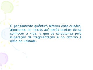 O pensamento quântico alterou esse quadro, ampliando os modos até então aceitos de se conhecer a vida, o que se caracteriza pela superação da fragmentação e no retorno à idéia de unidade.  