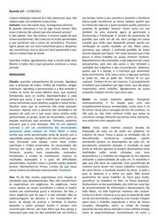 Reunião 11ª – 27/08/2015
criatura abobadas estavam lá e não sabiam por que, não
sabiam nada. Um ambiente muito triste.
Instrutor: mas não existe mais. Conseguimos eliminar.
S: quando colocamos a luz foi algo muito bonito. Mas
essas criaturas não sabiam que elas estavam presas?
I: não sabiam. Elas não tinham a mínima noção do que
estava acontecendo. São criaturas há muito aprisionadas
e que perderam até o senso de consciência. Precisam
agora passar por um novo tratamento para o despertar
das consciências. Isso se dará em local apropriado e que
não é o motivo hoje da tarefa.
Queridos irmãos, agradecemos hoje a tarefa dada pelo
Mestre a todos nós e que possamos continuar a nossa
jornada.
MENSAGENS
Cláudia: queridos companheiros de jornada. Agradeço
aqui a presença de todos, irmãos de trabalho, amigos
espirituais. Agradeço a perseverança e a boa vontade e
unidos no Amor do nosso Mestre Jesus, que sejamos
fortalecidos para as tarefas desempenhadas a cada
semana que passa. E que à medida que avançamos a
nossa caminhada novos desafios surgirão a nossa frente.
Desafios estes que no momento não serão possíveis
visualizar. Apenas com o decorrer das atividades e do
preparo de cada um é que essas novas tarefas serão
apresentadas ao grupo, tanto de encarnados, como as
equipes espirituais aqui presentes. Portanto, podemos
presumir que é uma evolução. Não há um objetivo
concreto e sim um atendimento das necessidades
apresentas pelas equipes do Plano Maior e essas
tarefas que serão apresentadas serão de acordo com a
capacidade psíquica, energética de cada irmão que aqui
está formando esta equipe, como disse irmãos
espirituais e irmãos encarnados. As necessidades são
imensas em toda a parte, nos confins desta Terra.
Portanto, quanto mais preparados, motivados,
fortalecidos e unidos se mantiverem, maiores os
resultados alcançados e o grau de dificuldades
apresentados. Grandes coisas e grande auxílio poderão
prestar. Mantenham-se firmes, crentes de que Jesus
nosso mestre vos abençoa nesta jornada. Cavaleiros
Ana: há de fato muitas expectativas com relação às
atividades aqui desempenhadas. Mas não transformem
as expectativas em exigências. As exigências, meus
caros, pesam ao corpo, tumultuam a mente e trazem
nuvens aos sentimentos puros e amorosos. De fato, a
única exigência que há aqui é a boa vontade. Não se
sobrecarreguem de deveres e sim transbordem de
Amor, de desejo de praticar a Caridade. O destino
daqueles a quem prestam auxílio é sempre uma
reconstrução interior, por mais difícil que lhes pareça é
necessário que cada um dos assistidos por vós tenha o
seu tempo, tenha o seu caminho e somente a Paciência
Divina pode transformar as almas. Saibam, porém que
no íntimo de cada um a quem prestam auxílio, plantam a
semente da gratidão. Sempre. Assim como em vós
também há esta semente agora já germinada e
florescendo e frutificando. É através do sentimento de
gratidão que cada um de vós aqui carrega em vosso
coração que estão aqui desejando prestar auxilio em
retribuição ao auxilio recebido um dia. Meus caros,
queremos que saibam a profunda gratidão de todos
através daquilo que fazem. Por vezes pensam que é tão
pouco o vosso trabalho ou quase nenhum realizam.
Repetidamente são orientados a não seguirem por esses
pensamentos, pois eles são vazios e não retratam a
realidade dos trabalhos e das circunstâncias. Sabemos,
porém que é a dúvida, é a incerteza que alimentam
esses sentimentos. A fé, meus caros, é algo que somente
se pode ter, não se pode dar. Tenham fé no que
realizam. Tenham fé em vós mesmos. E principalmente
acreditem que trabalham por algo maior, que são peças
importantes neste trabalho. Agradecemos ao vosso
empenho. Estejam em Paz. Que assim seja.
Daniel: eu estava bastante agitado, bocejando
incessantemente. E fui levado para uma sala
compeltamente branca, arredondada, muito clara. E só
de entrar nessa sala a sensação de Paz me acalmou. Eu
não vejo ou não sinto nenhum irmão que possa se
comunicar comigo referente aos temas neste momento,
mas ainda me sinto naquela sala.
Elaine: nesta noite tivemos avanços através da
disposição de cada um de vocês em colaborar no
trabalho de Jesus. Passo a passo as atividades vão se
diversificando, tornando-se complexas, porém
atendendo sempre ao desempenho da cada um. Se
perceberem, prestarem atenção, o resultado ao qual
vocês se referem aparece no próprio desempenho onde
habilidades estão sendo utilizadas com mais
desenvoltura e o trabalho vai chegando ao seu objetivo
utilizando a potencialidade de cada um. O resultado é
algo que não deve ser esperado, nem quantificado da
maneira como fazem nos vossos trabalhos mundanos.
De certa forma, o resultado provém do Amor. A ação a
qual se dedicam é o Amor em ação. Não tomeis
parâmetros do vosso trabalho na Terra para medir,
quantificar os trabalhos no Éter, no Plano Espiritual.
Desfocalizem-se das quantidades, das métricas: esse tipo
de armazenamento de informação é desnecessário. Na
Vida Maior, na Vida Espiritual números não contam.
Conta-se o Amor. Conta-se a Luz que se expande de cada
um de vós iluminando a si próprios e ao mundo. Estejam
aptos para o trabalho expandindo o Amor de vossos
corações. Navegarão, assim, as ondas de energia
passando da mais densa vibração à mais sublime energia
como já experimentásseis recentemente na visita a
 
