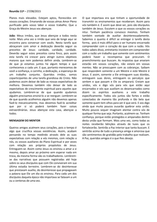 Reunião 11ª – 27/08/2015
Planos mais elevados. Estejam aptos, florescidos em
vossos corações. Emanando de vossas almas Amor Pleno
purificado pelo vosso labor e vosso trabalho. Que a
Graça do Mestre Jesus vos abençoe.
João: Meus irmãos, que Jesus abençoe a todos nesta
noite. Mais uma vez o irmão que veio de longe aqui se
encontra para conversar com vocês. Nesta tarefa que
abraçaram com amor e dedicação deverão seguir os
preceitos de Jesus: caridade, caridade, caridade.
Deverão seguir estes preceitos coma finco, pois assim
esta tarefa irá crescer para atingir outros objetivos
maiores que nem podemos definir ainda. Lembrem-se
de que já estamos juntos há algum tempo e que
conhecemos a cada um. E que, portanto merecemos de
você a confiança, o carinho, a dedicação, a esperança de
um trabalho conjunto. Queridos irmãos, somos
coparticipantes de uma tarefa grandiosa do Cristo. Não
podemos assim deixar de lado as nossas expectativas de
melhora. Devemos também não deixar de lado as
expectativas de crescimento espiritual para aqueles que
ajudamos. Lembrem-se de que quando ajudamos
alguém precisamos ensiná-lo a se reerguer. Lembrem-se
de que quando acolhemos alguém não devemos apenas
fazê-lo mecanicamente, mas devemos fazê-lo acreditar
que por si só poderá também fazer coisas
extraordinárias. Jesus abençoe esta casa, abençoe a
todos.
MENSAGEM DO MENTOR
Queiros amigos acalmem seus corações, pois o tempo é
algo que crucifica vossas existências. Assim, acabam
pensando no tempo medindo através dele as suas
expectativas com relação a vós mesmos, com relação a
nós, os vossos auxiliares do Plano Espiritual e por vezes
com relação aos próprios propósitos de Jesus.
Entreguem-se. Assim como Jesus os ensinou a amar a si
mesmo, depois amar ao próximo sem esperar nada em
troca, da mesma forma são os trabalhadores. Lembrem-
se das narrativas que possuem registradas até hoje
sobre os seus discípulos que com Ele conviveram em sua
última estadia terrestre. Lembrem-se do desinteresse
que prestavam auxílio, do desinteresse que propagavam
a palavra que Ele um dia os ensinou. Para cada um dos
discípulos daquela época não importava se falavam a um
ou a centenas de uma vez.
O que importava era que tinham a oportunidade de
transmitir os ensinamentos que receberam. Assim para
vós também é. É assim que deve ser, pois são discípulos
também de Jesus. Escutem o que os vossos corações os
intui. Tenham paciência convosco mesmos. Tenham
também vontade de auxiliar desinteressadamente.
Sabemos o quanto é difícil se entregar à tarefa desta
forma, pois é mais difícil para o ser humano encarnado
compreender com o coração do que com a razão. Vós
todos sabeis disso, entretanto insistem em compreender
com a razão um trabalho que somente com sentimentos
poderá haver a recompensa que procuram. O
preenchimento que buscam. As respostas que anseiam
estarão em vossos corações, não estará em vossas
mentes. Não se preocupem com as cobranças. Saibam
que respondem somente a um Mestre e este Mestre é
Jesus. E assim, somente a Ele entreguem suas dúvidas,
entreguem suas dores, entreguem os percalços que
sentem e que passam e Ele os amparará. Creiam que
unidos, vós e digo vós para vós que estão aqui
encarnados e vós que auxiliam os desencarnados como
dizem os espíritos auxiliares a este trabalho
especificamente. Todos vós juntos são fortes e estão
conectados de maneira tão profunda e tão bela que
somente quem tem olhos para ver é que verá. E vos digo
ainda que muito poucos ousarão quebrar esta união.
Muito poucos sequer imaginam atentar contra vós de
qualquer forma que seja. Portanto, acalmem-se. Tenham
confiança, porque estão protegidos e amparados dentro
desta união que formam. Mais uma vez, como todas as
noites receberão bênçãos através de luzes que os
fortalecerão. Sentirão a Paz Interior que tanto buscam. E
sentirão acima de tudo a presença amiga e amorosa que
são sentimentos de gratidão pelo trabalho que realizam.
A Paz, queridos amigos é o que lhes desejo.
 