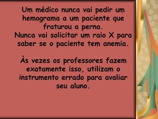 A maioria dos professores avalia memória de curto prazo, pois fornecem informações e exigem isso na prova. Nesse processo não há a avaliação do conhecimento, pois não temos acesso aos conceitos formados pelos alunos, nem às competências e habilidades desenvolvidas por eles.