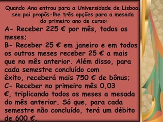 Quando Ana entrou para a Universidade de Lisboa, seu pai propôs-lhe três opções para a mesada do primeiro ano de curso:A- Receber 225 € por mês, todos os meses;B- Receber 25 € em janeiro e em todos os outros meses receber 25 € a mais que no mês anterior. Além disso, para cada semestre concluído com êxito, receberá mais 750 € de bônus;C- Receber no primeiro mês 0,03 €, triplicando todos os meses a mesada do mês anterior. Só que, para cada semestre não concluído, terá um débito de 600 €.